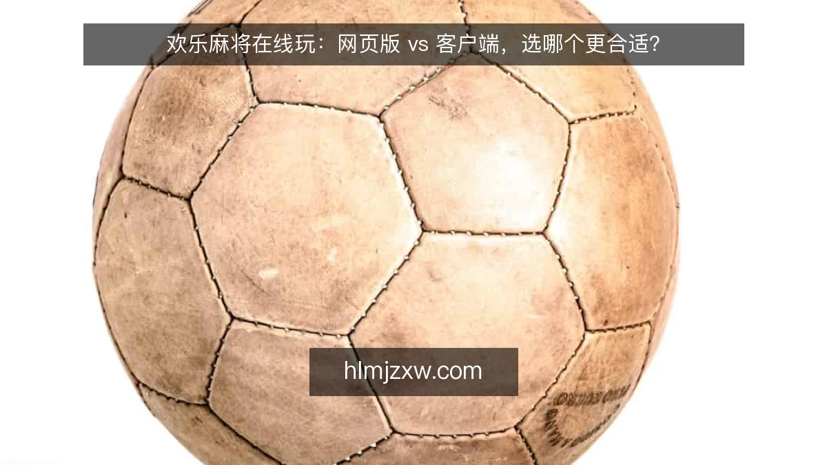 欢乐麻将在线玩：网页版 vs 客户端，选哪个更合适？